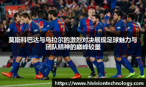 莫斯科巴达与乌拉尔的激烈对决展现足球魅力与团队精神的巅峰较量